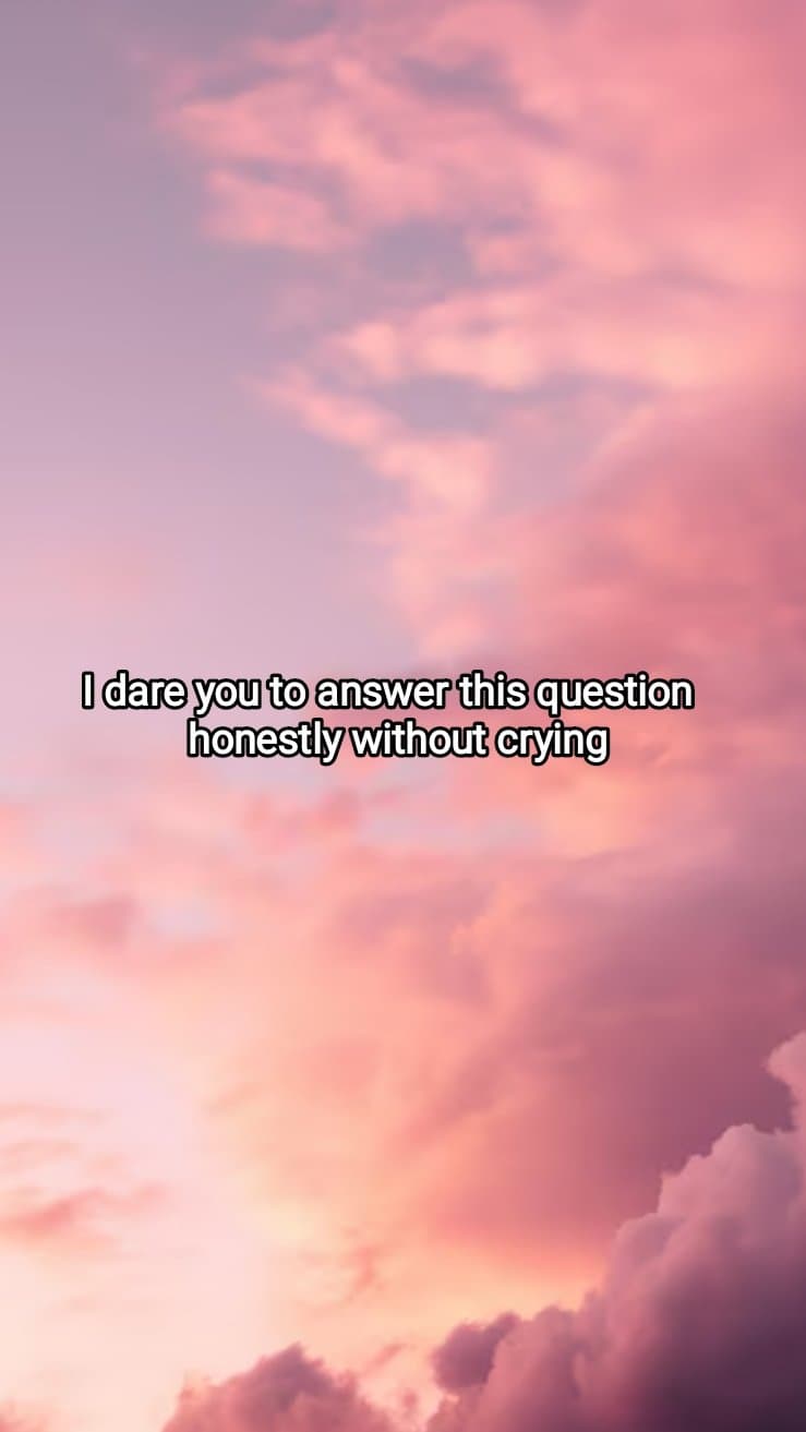 I dare you to answer this question
honestly without crying